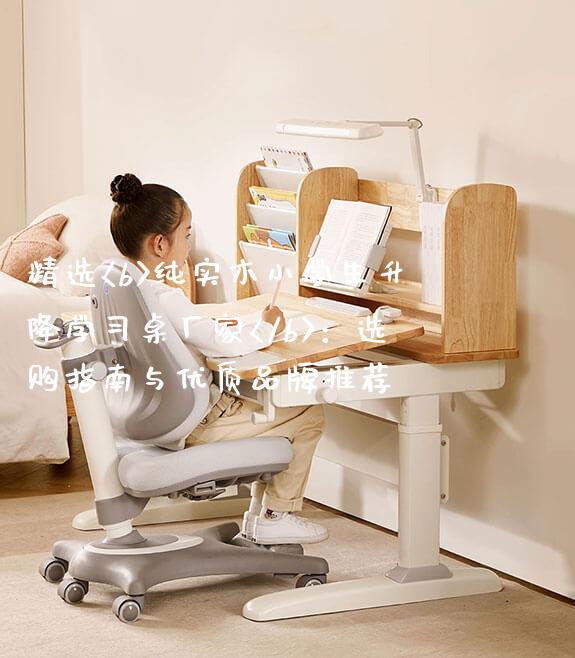 精选<b>纯实木小学生升降学习桌厂家</b>：选购指南与优质品牌推荐