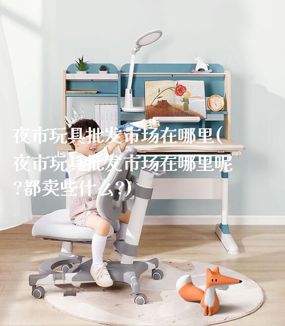 夜市玩具批发市场在哪里(夜市玩具批发市场在哪里呢?都卖些什么?)_https://www.gmyd.com.cn/ejxsy_可升降桌椅_第1张