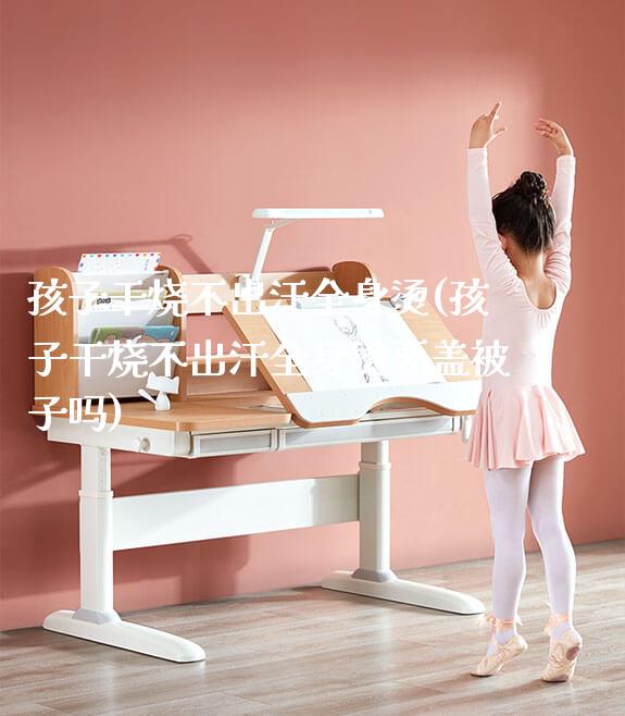 孩子干烧不出汗全身烫(孩子干烧不出汗全身烫要盖被子吗)_https://www.gmyd.com.cn/ejxsy_正姿椅系列_第1张